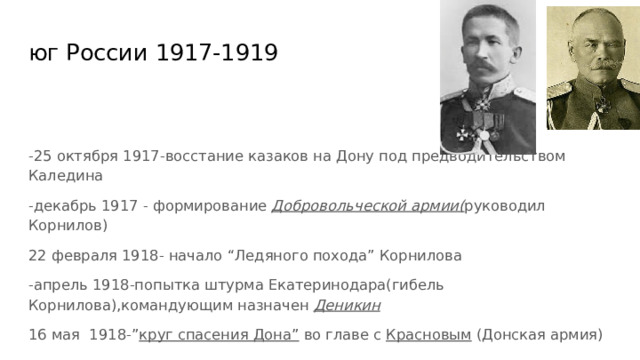 юг России 1917-1919 -25 октября 1917-восстание казаков на Дону под предводительством Каледина -декабрь 1917 - формирование Добровольческой армии( руководил Корнилов) 22 февраля 1918- начало “Ледяного похода” Корнилова -апрель 1918-попытка штурма Екатеринодара(гибель Корнилова),командующим назначен Деникин 16 мая 1918-” круг спасения Дона” во главе с Красновым (Донская армия) 