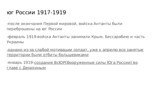 юг России 1917-1919 -после окончания Первой мировой, войска Антанты были переброшены на юг России -февраль 1919-войска Антанты занимали Крым, Бессарабию и часть Украины -однако из-за слабой мотивации солдат, уже к апрелю все занятые территории были отбиты большевиками -январь 1919- создание ВсЮР(Вооруженные силы Юга России) во главе с Деникиным  