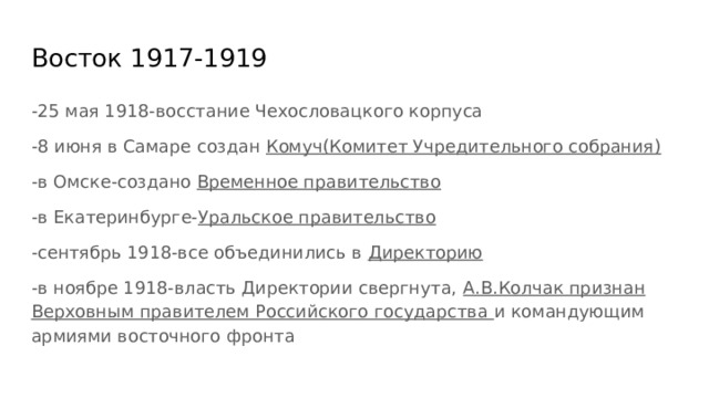 Восток 1917-1919 -25 мая 1918-восстание Чехословацкого корпуса -8 июня в Самаре создан Комуч(Комитет Учредительного собрания) -в Омске-создано Временное правительство -в Екатеринбурге- Уральское правительство -сентябрь 1918-все объединились в Директорию -в ноябре 1918-власть Директории свергнута, А.В.Колчак признан Верховным правителем Российского государства и командующим армиями восточного фронта 