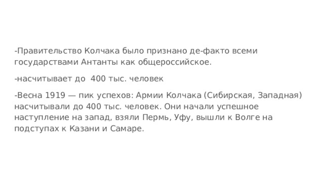 -Правительство Колчака было признано де-факто всеми государствами Антанты как общероссийское. -насчитывает до 400 тыс. человек -Весна 1919 — пик успехов: Армии Колчака (Сибирская, Западная) насчитывали до 400 тыс. человек. Они начали успешное наступление на запад, взяли Пермь, Уфу, вышли к Волге на подступах к Казани и Самаре. 