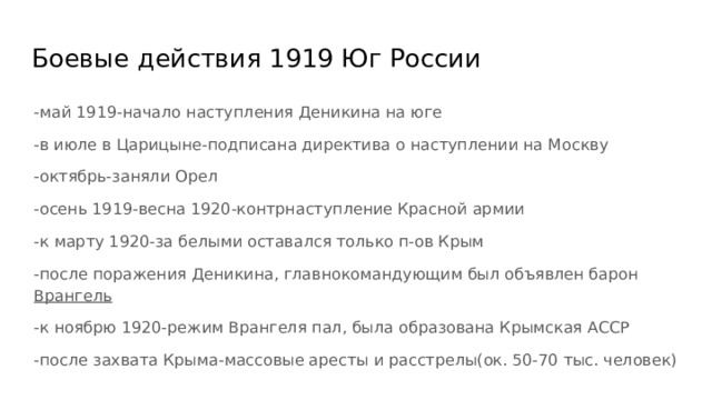 Боевые действия 1919 Юг России -май 1919-начало наступления Деникина на юге -в июле в Царицыне-подписана директива о наступлении на Москву -октябрь-заняли Орел -осень 1919-весна 1920-контрнаступление Красной армии -к марту 1920-за белыми оставался только п-ов Крым -после поражения Деникина, главнокомандующим был объявлен барон Врангель -к ноябрю 1920-режим Врангеля пал, была образована Крымская АССР -после захвата Крыма-массовые аресты и расстрелы(ок. 50-70 тыс. человек) 