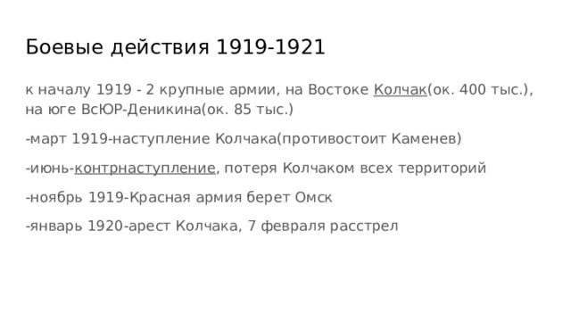 Боевые действия 1919-1921 к началу 1919 - 2 крупные армии, на Востоке Колчак (ок. 400 тыс.), на юге ВсЮР-Деникина(ок. 85 тыс.) -март 1919-наступление Колчака(противостоит Каменев) -июнь- контрнаступление , потеря Колчаком всех территорий -ноябрь 1919-Красная армия берет Омск -январь 1920-арест Колчака, 7 февраля расстрел 