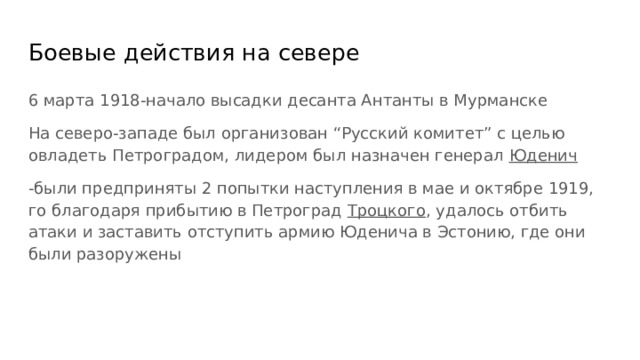 Боевые действия на севере 6 марта 1918-начало высадки десанта Антанты в Мурманске На северо-западе был организован “Русский комитет” с целью овладеть Петроградом, лидером был назначен генерал Юденич -были предприняты 2 попытки наступления в мае и октябре 1919, го благодаря прибытию в Петроград Троцкого , удалось отбить атаки и заставить отступить армию Юденича в Эстонию, где они были разоружены 