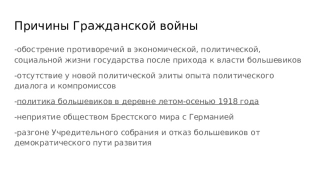 Причины Гражданской войны -обострение противоречий в экономической, политической, социальной жизни государства после прихода к власти большевиков -отсутствие у новой политической элиты опыта политического диалога и компромиссов - политика большевиков в деревне летом-осенью 1918 года -неприятие обществом Брестского мира с Германией -разгоне Учредительного собрания и отказ большевиков от демократического пути развития 