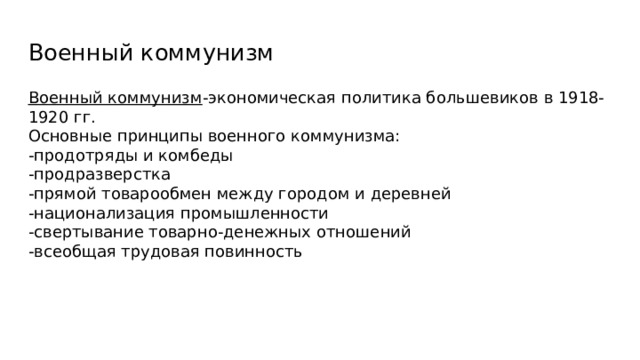 Военный коммунизм Военный коммунизм -экономическая политика большевиков в 1918-1920 гг. Основные принципы военного коммунизма: -продотряды и комбеды -продразверстка -прямой товарообмен между городом и деревней -национализация промышленности -свертывание товарно-денежных отношений -всеобщая трудовая повинность 