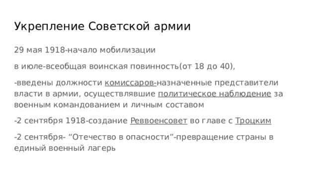 Укрепление Советской армии 29 мая 1918-начало мобилизации в июле-всеобщая воинская повинность(от 18 до 40), -введены должности комиссаров- назначенные представители власти в армии, осуществлявшие политическое наблюдение за военным командованием и личным составом -2 сентября 1918-создание Реввоенсовет во главе с Троцким -2 сентября- “Отечество в опасности”-превращение страны в единый военный лагерь 