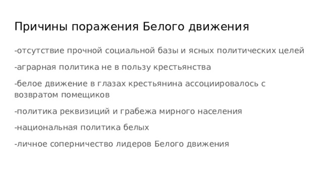 Причины поражения Белого движения -отсутствие прочной социальной базы и ясных политических целей -аграрная политика не в пользу крестьянства -белое движение в глазах крестьянина ассоциировалось с возвратом помещиков -политика реквизиций и грабежа мирного населения -национальная политика белых -личное соперничество лидеров Белого движения 