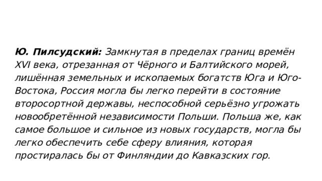Ю. Пилсудский: Замкнутая в пределах границ времён XVI века, отрезанная от Чёрного и Балтийского морей, лишённая земельных и ископаемых богатств Юга и Юго-Востока, Россия могла бы легко перейти в состояние второсортной державы, неспособной серьёзно угрожать новообретённой независимости Польши. Польша же, как самое большое и сильное из новых государств, могла бы легко обеспечить себе сферу влияния, которая простиралась бы от Финляндии до Кавказских гор. 