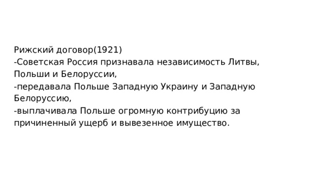 Рижский договор(1921) -Советская Россия признавала независимость Литвы, Польши и Белоруссии, -передавала Польше Западную Украину и Западную Белоруссию, -выплачивала Польше огромную контрибуцию за причиненный ущерб и вывезенное имущество. 