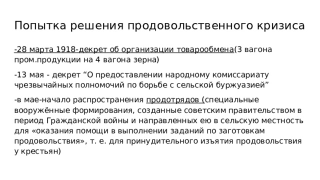 Попытка решения продовольственного кризиса -28 марта 1918-декрет об организации товарообмена (3 вагона пром.продукции на 4 вагона зерна) -13 мая - декрет “О предоставлении народному комиссариату чрезвычайных полномочий по борьбе с сельской буржуазией” -в мае-начало распространения продотрядов ( специальные вооружённые формирования, созданные советским правительством в период Гражданской войны и направленных ею в сельскую местность для «оказания помощи в выполнении заданий по заготовкам продовольствия», т. е. для принудительного изъятия продовольствия у крестьян) 