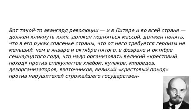 Вот такой-то авангард революции — и в Питере и во всей стране — должен кликнуть клич, должен подняться массой, должен понять, что в его руках спасенье страны, что от него требуется героизм не меньший, чем в январе и октябре пятого, в феврале и октябре семнадцатого года, что надо организовать великий «крестовый поход» против спекулянтов хлебом, кулаков, мироедов, дезорганизаторов, взяточников, великий «крестовый поход» против нарушителей строжайшего государствен- 
