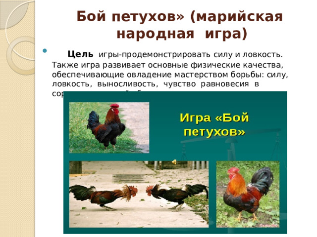 Бой петухов» (марийская  народная  игра)  Цель  игры-продемонстрировать силу и ловкость. Также игра развивает основные физические качества, обеспечивающие овладение мастерством борьбы: силу, ловкость, выносливость, чувство равновесия в соревновательной обстановке. 
