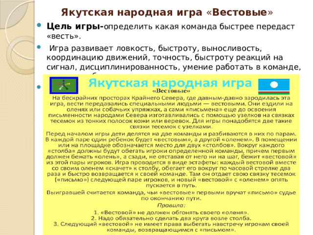 Якутская  народная игра « Вестовые » Цель игры- определить какая команда быстрее передаст «весть».   Игра развивает ловкость, быстроту, выносливость, координацию движений, точность, быстроту реакций на сигнал, дисциплинированность, умение работать в команде, коммуникабельность… Инвентарь :две связки тесёмок с узелками 