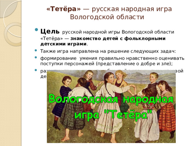  «Тетёра»  —   русская народная игра  Вологодской области Цель   русской народной игры Вологодской области «Тетёра» —  знакомство детей с фольклорными детскими играми .  Также игра направлена на решение следующих задач: формирование умения правильно нравственно оценивать поступки персонажей (представление о добре и зле); развитие творческих способностей в музыкально-игровой деятельности. 