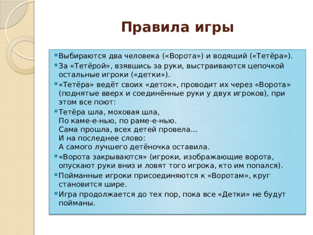 Правила игры Выбираются два человека («Ворота») и водящий («Тетёра»). За «Тетёрой», взявшись за руки, выстраиваются цепочкой остальные игроки («детки»). «Тетёра» ведёт своих «деток», проводит их через «Ворота» (поднятые вверх и соединённые руки у двух игроков), при этом все поют: Тетёра шла, моховая шла,  По каме-е-нью, по раме-е-нью.  Сама прошла, всех детей провела…  И на последнее слово:  А самого лучшего детёночка оставила.  «Ворота закрываются» (игроки, изображающие ворота, опускают руки вниз и ловят того игрока, кто им попался). Пойманные игроки присоединяются к «Воротам», круг становится шире. Игра продолжается до тех пор, пока все «Детки» не будут пойманы. 