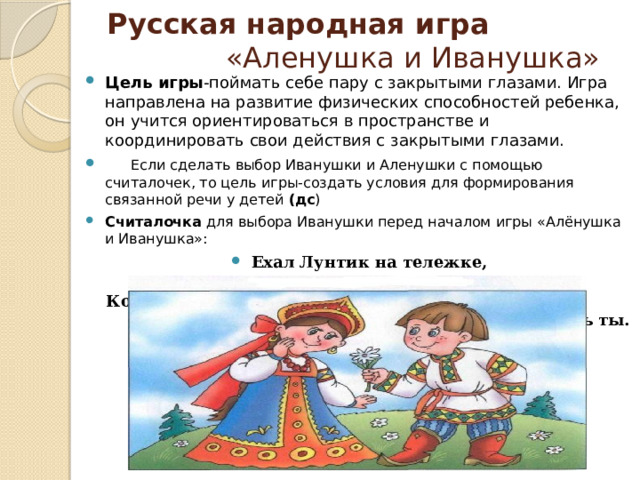 Русская народная игра «Аленушка и Иванушка»  Цель игры -поймать себе пару с закрытыми глазами. Игра направлена на развитие физических способностей ребенка, он учится ориентироваться в пространстве и координировать свои действия с закрытыми глазами.      Если сделать выбор Иванушки и Аленушки с помощью считалочек, то цель игры-создать условия для формирования связанной речи у детей (дс ) Считалочка для выбора Иванушки перед началом игры «Алёнушка и Иванушка»: Ехал Лунтик на тележке,  Продал свои орешки,  Кому два, кому три, Дирижёром будешь ты.   