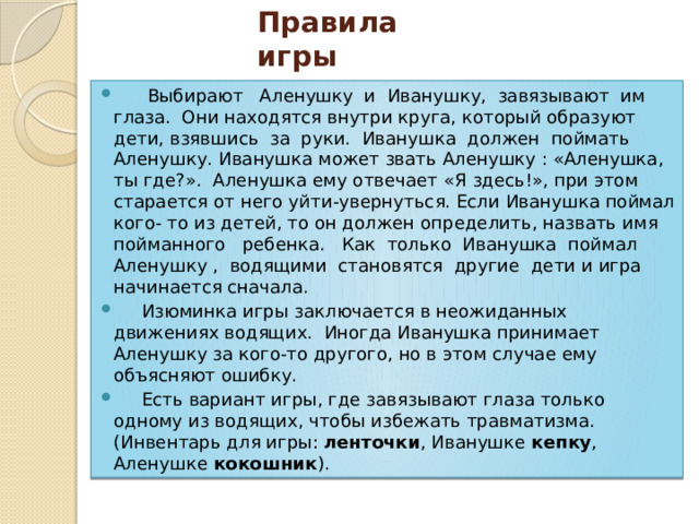 Правила игры  Выбирают Аленушку и Иванушку, завязывают им глаза.  Они находятся внутри круга, который образуют дети, взявшись за руки. Иванушка должен поймать Аленушку. Иванушка может звать Аленушку : «Аленушка, ты где?».  Аленушка ему отвечает «Я здесь!», при этом старается от него уйти-увернуться. Если Иванушка поймал кого- то из детей, то он должен определить, назвать имя пойманного ребенка.  Как только Иванушка поймал Аленушку , водящими становятся другие дети и игра начинается сначала.  Изюминка игры заключается в неожиданных движениях водящих.  Иногда Иванушка принимает Аленушку за кого-то другого, но в этом случае ему объясняют ошибку.  Есть вариант игры, где завязывают глаза только одному из водящих, чтобы избежать травматизма.(Инвентарь для игры: ленточки , Иванушке кепку , Аленушке кокошник ). 