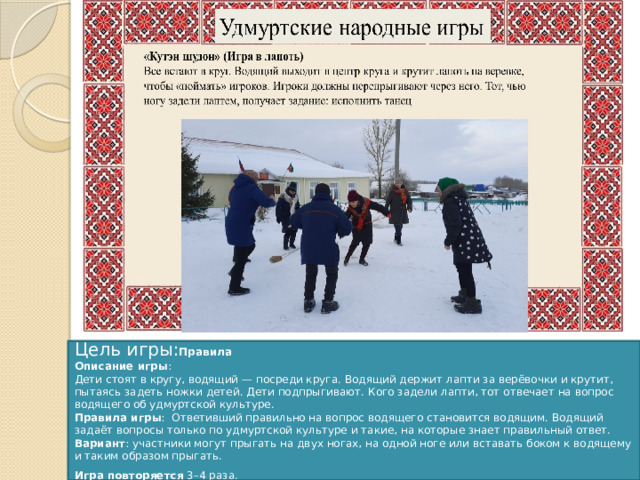 Цель игры: Правила Описание игры :  Дети стоят в кругу, водящий — посреди круга. Водящий держит лапти за верёвочки и крутит, пытаясь задеть ножки детей. Дети подпрыгивают. Кого задели лапти, тот отвечает на вопрос водящего об удмуртской культуре. Правила игры :  Ответивший правильно на вопрос водящего становится водящим. Водящий задаёт вопросы только по удмуртской культуре и такие, на которые знает правильный ответ. Вариант : участники могут прыгать на двух ногах, на одной ноге или вставать боком к водящему и таким образом прыгать.  Игра повторяется  3–4 раза.     