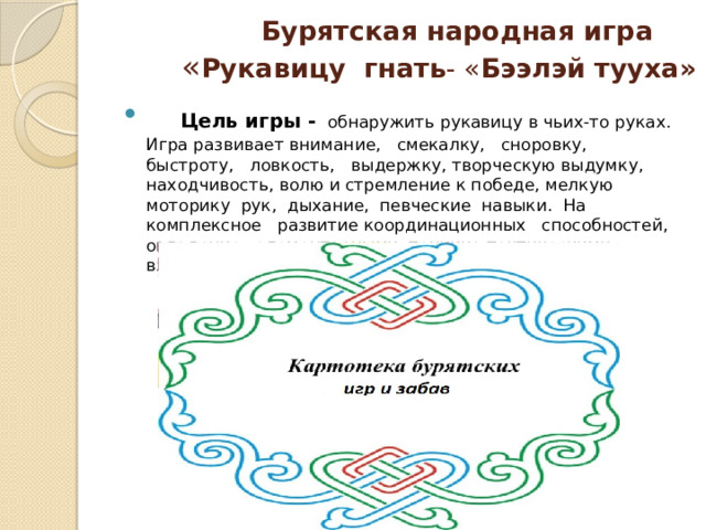  Бурятская народная игра   « Рукавицу  гнать - « Бээлэй тууха»  Цель игры -   обнаружить рукавицу в чьих-то руках.  Игра развивает внимание, смекалку, сноровку, быстроту, ловкость, выдержку, творческую выдумку, находчивость, волю и стремление к победе, мелкую моторику рук, дыхание, певческие навыки.  На комплексное развитие координационных способностей, овладение элементарными технико-тактическими взаимодействиями. 