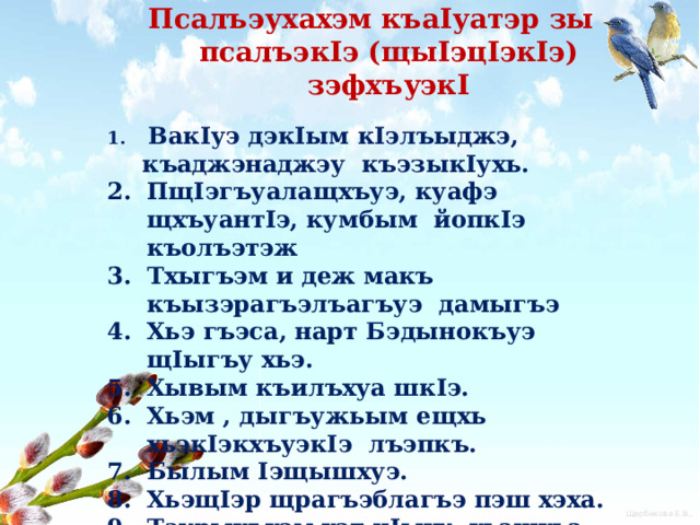 Псалъэухахэм къаIуатэр зы псалъэкIэ (щыIэцIэкIэ) зэфхъуэкI  ВакIуэ дэкIым кIэлъыджэ, къаджэнаджэу къэзыкIухь. ПщIэгъуалащхъуэ, куафэ щхъуантIэ, кумбым йопкIэ къолъэтэж Тхыгъэм и деж макъ къызэрагъэлъагъуэ дамыгъэ Хьэ гъэса, нарт Бэдынокъуэ щIыгъу хьэ. Хывым къилъхуа шкIэ. Хьэм , дыгъужьым ещхь хьэкIэкхъуэкIэ лъэпкъ. Былым Iэщышхуэ. ХьэщIэр щрагъэблагъэ пэш хэха. Таурыхъхэм хэт цIыху, хьэщхьэ фIэту, вы лъакъуэ пыту. Хьэиуэ къызыпыкIэ жыг. 