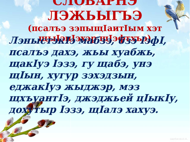   СЛОВАРНЭ ЛЭЖЬЫГЪЭ  (псалъэ зэпыщIaитIым хэт щыIэцIэхэр щIэфтхъэ)     ЛэныстэкIэ мабзэ, бзэ IэфI, псалъэ дахэ, жьы хуабжь, щакIуэ Iэзэ, гу щабэ, унэ щIын, хугур зэхэдзын, еджакIуэ жыджэр, мэз щхъуантIэ, джэджьей цIыкIу, дохутыр Iэзэ, щIалэ хахуэ.  