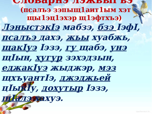  Словарнэ лэжьыгъэ  (псалъэ зэпыщ1аит1ым хэт щы1эц1эхэр щ1эфтхъэ) ЛэныстэкIэ мабзэ, бзэ IэфI, псалъэ дахэ, жьы хуабжь, щакIуэ Iэзэ, гу щабэ, унэ щIын, хугур зэхэдзын, еджакIуэ жыджэр, мэз щхъуантIэ, джэджьей цIыкIу, дохутыр Iэзэ, щIалэ хахуэ. 