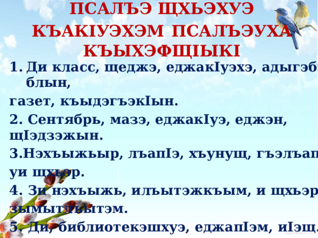 ПСАЛЪЭ ЩХЬЭХУЭ КЪАКIУЭХЭМ  ПСАЛЪЭУХА КЪЫХЭФЩIЫКI Ди класс, щеджэ, еджакIуэхэ, адыгэбзэ, блын, газет, къыдэгъэкIын. 2. Сентябрь, мазэ, еджакIуэ, еджэн, щIэдзэжын. 3.Нэхъыжьыр, лъапIэ, хъунущ, гъэлъапIи, уи щхьэр. 4. Зи нэхъыжь, илъытэжкъым, и щхьэри, зымытлъытэм. 5. Ди, библиотекэшхуэ, еджапIэм, иIэщ. 