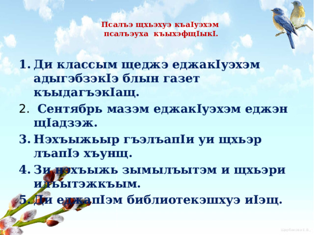  Псалъэ щхьэхуэ къаIуэхэм  псалъэуха къыхэфщIыкI.   Ди классым щеджэ еджакIуэхэм адыгэбзэкIэ блын газет къыдагъэкIащ.  Сентябрь мазэм еджакIуэхэм еджэн щIадзэж. Нэхъыжьыр гъэлъапIи уи щхьэр лъапIэ хъунщ. Зи нэхъыжь зымылъытэм и щхьэри илъытэжкъым. Ди еджапIэм библиотекэшхуэ иIэщ. 
