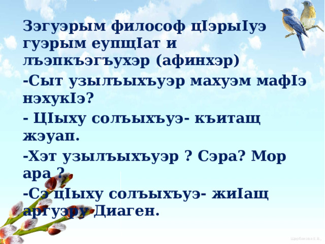 Зэгуэрым философ цIэрыIуэ гуэрым еупщIат и лъэпкъэгъухэр (афинхэр) -Сыт узылъыхъуэр махуэм мафIэ нэхукIэ? - ЦIыху солъыхъуэ- къитащ жэуап. -Хэт узылъыхъуэр ? Сэра? Мор ара ? -Сэ цIыху солъыхъуэ- жиIащ аргуэру Диаген.  «ЦIыхур куэд мэхъу ,ауэ абыхэм цIыху къахэбгъуэтэну гугъущ»- жиIауэ щытащ aлыдж щIэныгъэлI Сократ. 