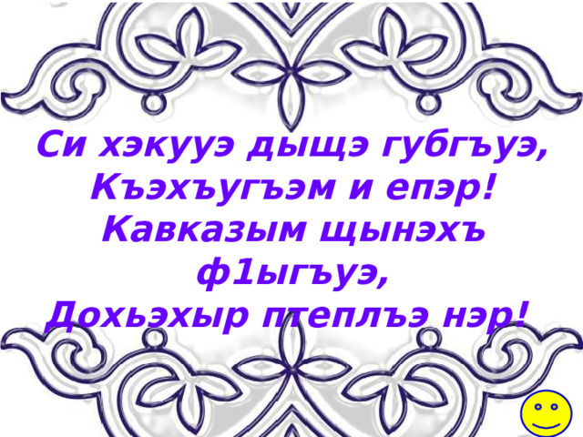 Си хэкууэ дыщэ губгъуэ, Къэхъугъэм и епэр! Кавказым щынэхъ ф1ыгъуэ, Дохьэхыр птеплъэ нэр! 