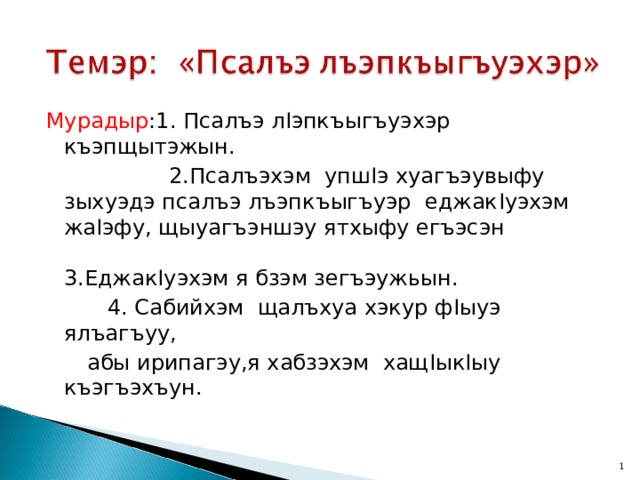 Мурадыр :1. Псалъэ л I эпкъыгъуэхэр къэпщытэжын.  2.Псалъэхэм упш I э хуагъэувыфу зыхуэдэ псалъэ лъэпкъыгъуэр еджак I уэхэм жа I эфу, щыуагъэншэу ятхыфу егъэсэн 3.Еджак I уэхэм я бзэм зегъэужьын.  4. Сабийхэм щалъхуа хэкур ф I ыуэ ялъагъуу,  абы ирипагэу,я хабзэхэм хащ I ык I ыу къэгъэхъун.  