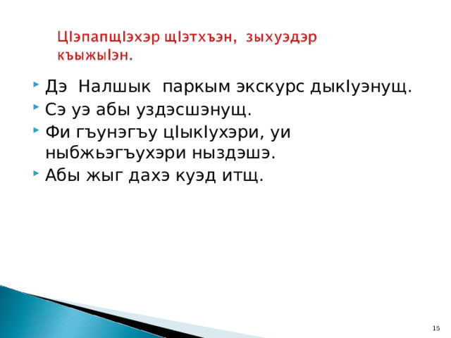 Дэ Налшык паркым экскурс дык I уэнущ. Сэ уэ абы уздэсшэнущ. Фи гъунэгъу ц I ык I ухэри, уи ныбжьэгъухэри ныздэшэ. Абы жыг дахэ куэд итщ.  