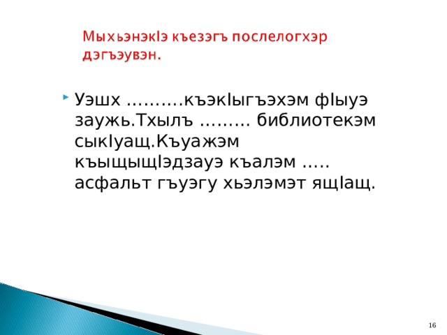 Уэшх ……….къэк I ыгъэхэм ф I ыуэ заужь.Тхылъ ……… библиотекэм сык I уащ.Къуажэм къыщыщ I эдзауэ къалэм ….. асфальт гъуэгу хьэлэмэт ящ I ащ.  