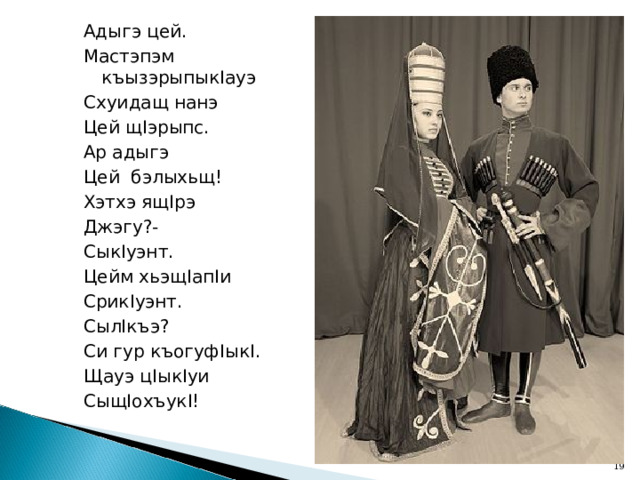 Адыгэ цей. Мастэпэм къызэрыпык I ауэ Схуидащ нанэ Цей щ I эрыпс. Ар адыгэ Цей бэлыхьщ! Хэтхэ ящ I рэ Джэгу?- Сык I уэнт. Цейм хьэщ I ап I и Срик I уэнт. Сыл I къэ? Си гур къогуф I ык I . Щауэ ц I ык I уи Сыщ I охъук I!  