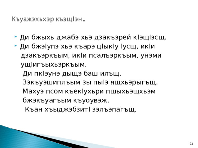Ди бжыхь джабэ хьэ дзакъэрей к I эщ I эсщ. Ди бжэ I упэ хьэ къарэ ц I ык I у I усщ, ик I и  дзакъэркъым, ик I и псалъэркъым, унэми  ущ I игъыхьэркъым.  Ди пк I эунэ дыщэ баш илъщ.  Зэкъуэшиплъым зы пы I э ящхьэрыгъщ.  Махуэ псом къек I ухьри пщыхьэщхьэм  бжэкъуагъым къуоувэж.  Къан хъыджэбзит I зэлъэпагъщ.  