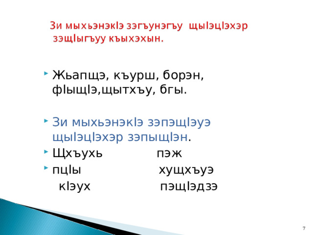 Жьапщэ, къурш, борэн, ф I ыщ I э,щытхъу, бгы.  Зи мыхьэнэк I э зэпэщ I эуэ щы I эц I эхэр зэпыщ I эн . Щхъухь пэж пц I ы хущхъуэ  к I эух пэщ I эдзэ  