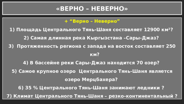 «ВЕРНО – НЕВЕРНО» + “Верно – Неверно” Площадь Центрального Тянь-Шаня составляет 12900 км²? Самая длинная река Кыргызстана –Сары-Джаз?  Протяженность региона с запада на восток составляет 250 км? 4) В бассейне реки Сары-Джаз находится 70 озер? 5) Самое крупное озеро Центрального Тянь-Шаня является озеро Мерцбахера? 6) 35 % Центрального Тянь-Шаня занимают ледники ? 7) Климат Центрального Тянь-Шаня – резко-континентальный ? 