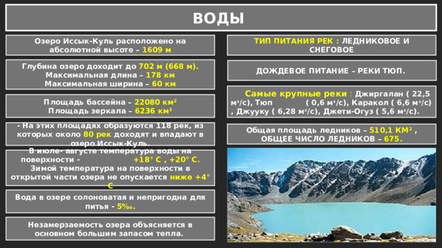 ВОДЫ ТИП ПИТАНИЯ РЕК : ЛЕДНИКОВОЕ И СНЕГОВОЕ Озеро Иссык-Куль расположено на абсолютной высоте – 1609 м Глубина озеро доходит до 702 м (668 м). Максимальная длина – 178 км Максимальная ширина – 60 км ДОЖДЕВОЕ ПИТАНИЕ – РЕКИ ТЮП.  Самые крупные реки : Джиргалан ( 22,5 мᶟ/с), Тюп ( 0,6 мᶟ/с), Каракол ( 6,6 мᶟ/с) , Джууку ( 6,28 мᶟ/с), Джети-Огуз ( 5,6 мᶟ/с). Площадь бассейна – 22080 км² Площадь зеркала – 6236 км²  - На этих площадях образуются 118 рек, из которых около 80 рек доходят и впадают в озеро Иссык-Куль.  Общая площадь ледников – 510,1 КМ² , ОБЩЕЕ ЧИСЛО ЛЕДНИКОВ – 675.  В июле- августе температура воды на поверхности - +18° С , +20° С. Зимой температура на поверхности в открытой части озера не опускается ниже +4° С  Вода в озере солоноватая и непригодна для питья - 5‰. Незамерзаемость озера объясняется в основном большим запасом тепла. 