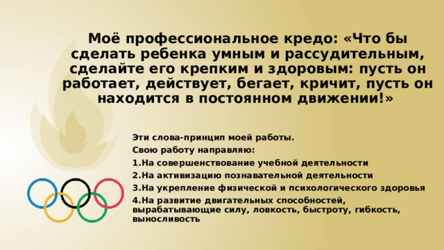 Моё профессиональное кредо: «Что бы сделать ребенка умным и рассудительным, сделайте его крепким и здоровым: пусть он работает, действует, бегает, кричит, пусть он находится в постоянном движении!» Эти слова-принцип моей работы. Свою работу направляю: 1.На совершенствование учебной деятельности 2.На активизацию познавательной деятельности 3.На укрепление физической и психологического здоровья 4.На развитие двигательных способностей, вырабатывающие силу, ловкость, быстроту, гибкость, выносливость 
