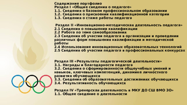 Содержание портфолио  Раздел I «Общие сведения о педагоге»  1.1. Сведения о базовом профессиональном образовании  1.2. Сведения о присвоении квалификационной категории  1.3. Сведения о стаже работы педагога   Раздел II «Инновационно-методическая деятельность педагога»  2.1 Сведения о повышении квалификации  2.2 Работа по теме самообразования  2.3 Сведения об участии педагога в организации и проведении различных форм повышения квалификации и методической работы  2.4 Использование инновационных образовательных технологий  2.5 Сведения об участии педагога в профессиональных конкурсах   Раздел III «Результаты педагогической деятельности»  3.1. Награды и благодарности педагога  3.2. Сведения о сформированности общеучебных умений и навыков, ключевых компетенций, динамике личностного развития обучающихся  3.3. Сведения об образовательных достижениях обучающихся  3.4. Результативность обучающихся   Раздел IV «Тренерская деятельность в МКУ ДО СШ ВМО ЗО»  1.1. Общее сведение о деятельности    