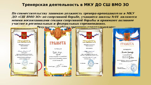Тренерская деятельность в МКУ ДО СШ ВМО ЗО По совместительству занимаю должность тренера-преподавателя в МКУ ДО «СШ ВМО ЗО» по спортивной борьбе, учащиеся школы №44 являются моими воспитаниками секции спортивной борьбы и прнимают активное участие в региональных и федеральных соревнованиях.  Результаты работы тренером-преподавателем: 