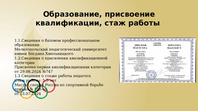 Образование, присвоение квалификации, стаж работы 1.1.Сведения о базовом профессиональном образовании Мелитопольский педагогический университет имени Богдана Хмельницкого 1.2.Сведения о присвоении квалификационной категории Присвоена первая квалификационная категория от 29.08.2024 №747 1.3 Сведения о стаже работы педагога Стаж работы: 5.5 лет Мастер спорта России по спортивной борьбе приказ № 180-од от 23.07.2024 