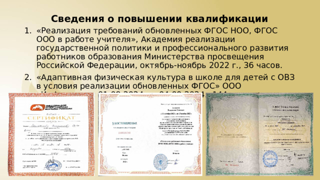 Сведения о повышении квалификации «Реализация требований обновленных ФГОС НОО, ФГОС ООО в работе учителя», Академия реализации государственной политики и профессионального развития работников образования Министерства просвещения Российской Федерации, октябрь-ноябрь 2022 г., 36 часов. «Адаптивная физическая культура в школе для детей с ОВЗ в условия реализации обновленных ФГОС» ООО «Инфоурок» с 01.08.2024 по 04.09.2024., 144 часа 