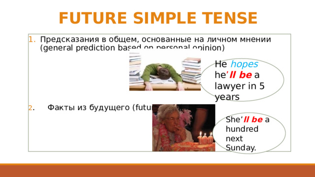 FUTURE SIMPLE TENSE Предсказания в общем, основанные на личном мнении (general prediction based on personal opinion) 2 . Факты из будущего (future facts) He hopes he ’ ll be a lawyer in 5 years She’ ll be a hundred next Sunday. 