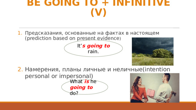 BE GOING TO + INFINITIVE (V) Предсказания, основанные на фактах в настоящем (prediction based on present evidence ) Намерения, планы личные и неличные(intention personal or impersonal) It’ s going to rain. What is he going to do? 
