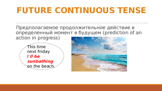 FUTURE CONTINUOUS TENSE Предполагаемое продолжительное действие в определенный момент в будущем (prediction of an action in progress) This time next Friday I’ ll be sunbathing on the beach. 