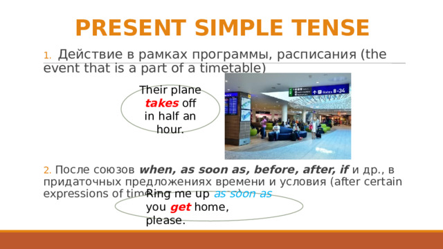 PRESENT SIMPLE TENSE 1. Действие в рамках программы, расписания (the event that is a part of a timetable) 2. После союзов when, as soon as, before, after, if и др., в придаточных предложениях времени и условия (after certain expressions of time e.g. as soon as) Their plane takes off in half an hour. Ring me up as soon as you get home, please. 
