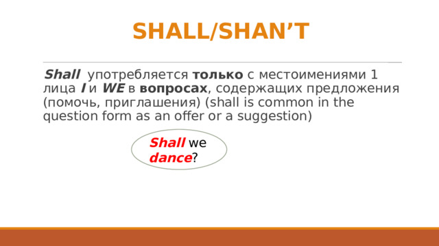 SHALL/SHAN’T Shall употребляется только с местоимениями 1 лица I и WE в вопросах , содержащих предложения (помочь, приглашения) (shall is common in the question form as an offer or a suggestion) Shall we dance ? 