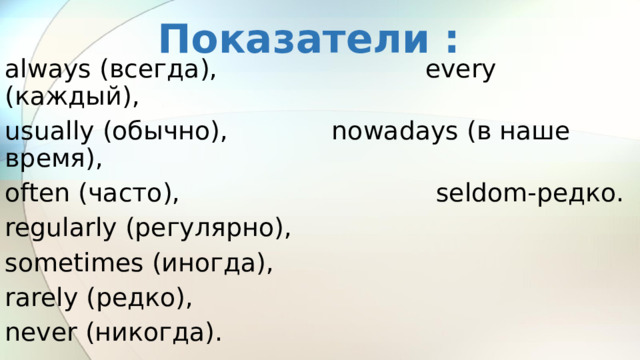 Показатели : always (всегда), every (каждый), usually (обычно), nowadays (в наше время), often (часто), seldom-редко. regularly (регулярно), sometimes (иногда), rarely (редко), never (никогда). 