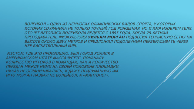 Волейбол – один из немногих олимпийских видов спорта, у которых история сохранила не только точный год рождения, но и имя изобретателя. Отсчет летописи волейбола ведется с 1895 года, когда 25-летний преподаватель физкультуры  Уильям Морган  подвесил теннисную сетку на высоте около двух метров и предложил подопечным перебрасывать через нее баскетбольный мяч.   Местом, где это произошло, был город Холиск в американском штате Массачусетс. Поначалу количество игроков в командах, как и количество передач между ними на своей половине площадки, никак не ограничивались, и даже придуманную им игру Морган назвал не волейбол, а «минтонет». 